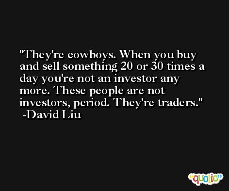 They're cowboys. When you buy and sell something 20 or 30 times a day you're not an investor any more. These people are not investors, period. They're traders. -David Liu