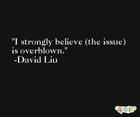 I strongly believe (the issue) is overblown. -David Liu