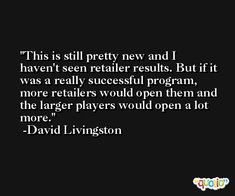 This is still pretty new and I haven't seen retailer results. But if it was a really successful program, more retailers would open them and the larger players would open a lot more. -David Livingston