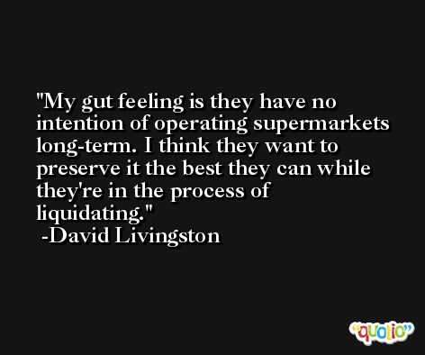My gut feeling is they have no intention of operating supermarkets long-term. I think they want to preserve it the best they can while they're in the process of liquidating. -David Livingston