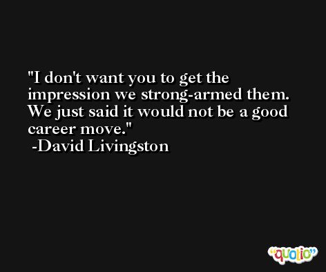 I don't want you to get the impression we strong-armed them. We just said it would not be a good career move. -David Livingston