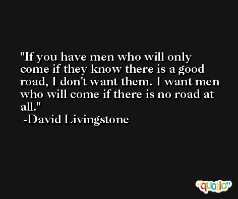 If you have men who will only come if they know there is a good road, I don't want them. I want men who will come if there is no road at all. -David Livingstone