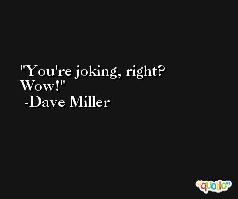 You're joking, right? Wow! -Dave Miller