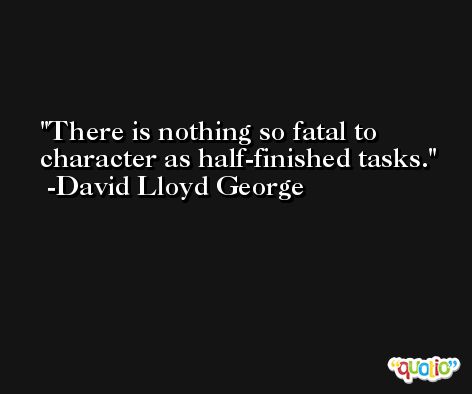 There is nothing so fatal to character as half-finished tasks. -David Lloyd George