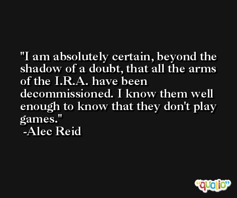 I am absolutely certain, beyond the shadow of a doubt, that all the arms of the I.R.A. have been decommissioned. I know them well enough to know that they don't play games. -Alec Reid