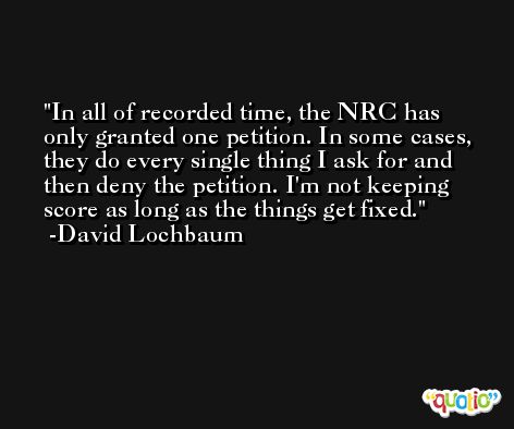 In all of recorded time, the NRC has only granted one petition. In some cases, they do every single thing I ask for and then deny the petition. I'm not keeping score as long as the things get fixed. -David Lochbaum