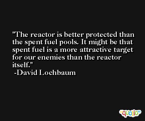 The reactor is better protected than the spent fuel pools. It might be that spent fuel is a more attractive target for our enemies than the reactor itself. -David Lochbaum