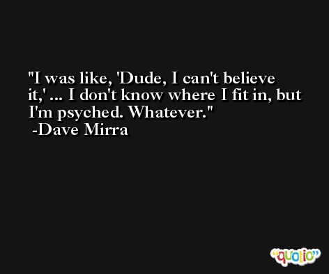 I was like, 'Dude, I can't believe it,' ... I don't know where I fit in, but I'm psyched. Whatever. -Dave Mirra