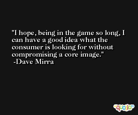 I hope, being in the game so long, I can have a good idea what the consumer is looking for without compromising a core image. -Dave Mirra