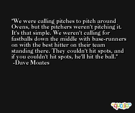 We were calling pitches to pitch around Ovens, but the pitchers weren't pitching it. It's that simple. We weren't calling for fastballs down the middle with base-runners on with the best hitter on their team standing there. They couldn't hit spots, and if you couldn't hit spots, he'll hit the ball. -Dave Moates
