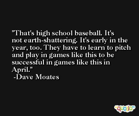 That's high school baseball. It's not earth-shattering. It's early in the year, too. They have to learn to pitch and play in games like this to be successful in games like this in April. -Dave Moates