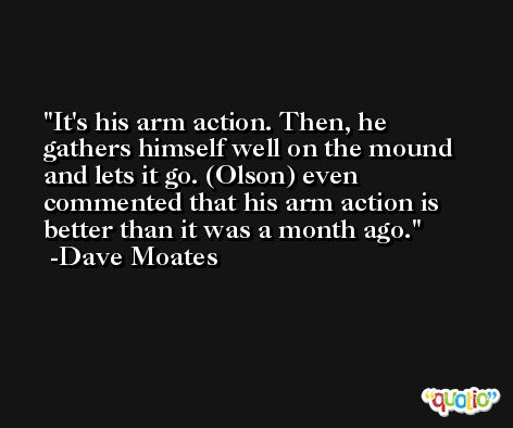 It's his arm action. Then, he gathers himself well on the mound and lets it go. (Olson) even commented that his arm action is better than it was a month ago. -Dave Moates