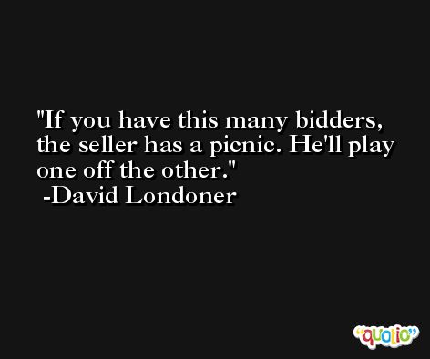 If you have this many bidders, the seller has a picnic. He'll play one off the other. -David Londoner