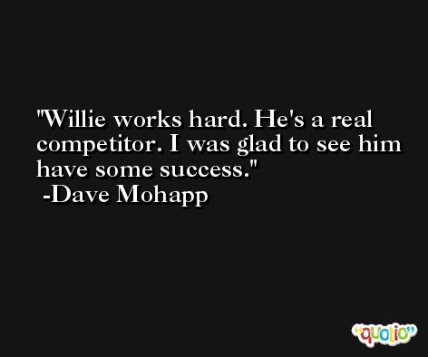 Willie works hard. He's a real competitor. I was glad to see him have some success. -Dave Mohapp