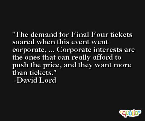 The demand for Final Four tickets soared when this event went corporate, ... Corporate interests are the ones that can really afford to push the price, and they want more than tickets. -David Lord