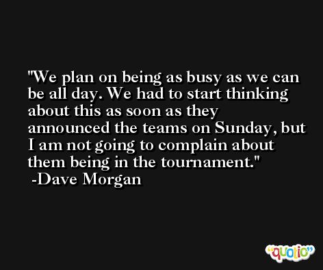 We plan on being as busy as we can be all day. We had to start thinking about this as soon as they announced the teams on Sunday, but I am not going to complain about them being in the tournament. -Dave Morgan