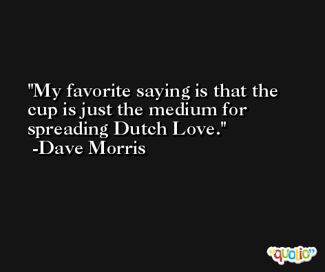 My favorite saying is that the cup is just the medium for spreading Dutch Love. -Dave Morris