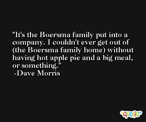 It's the Boersma family put into a company. I couldn't ever get out of (the Boersma family home) without having hot apple pie and a big meal, or something. -Dave Morris