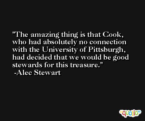 The amazing thing is that Cook, who had absolutely no connection with the University of Pittsburgh, had decided that we would be good stewards for this treasure. -Alec Stewart