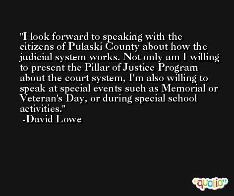 I look forward to speaking with the citizens of Pulaski County about how the judicial system works. Not only am I willing to present the Pillar of Justice Program about the court system, I'm also willing to speak at special events such as Memorial or Veteran's Day, or during special school activities. -David Lowe
