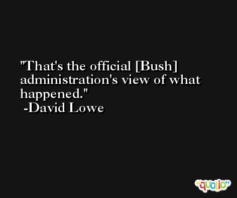 That's the official [Bush] administration's view of what happened. -David Lowe