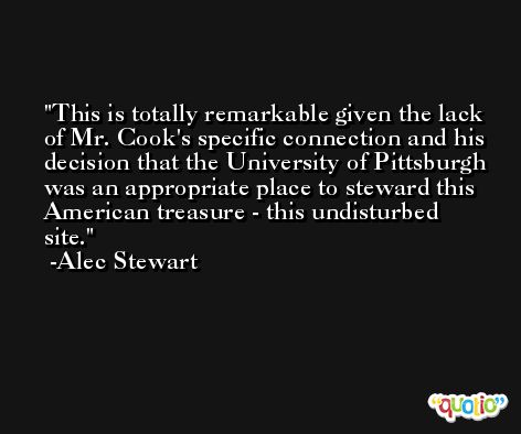 This is totally remarkable given the lack of Mr. Cook's specific connection and his decision that the University of Pittsburgh was an appropriate place to steward this American treasure - this undisturbed site. -Alec Stewart