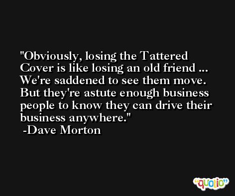 Obviously, losing the Tattered Cover is like losing an old friend ... We're saddened to see them move. But they're astute enough business people to know they can drive their business anywhere. -Dave Morton