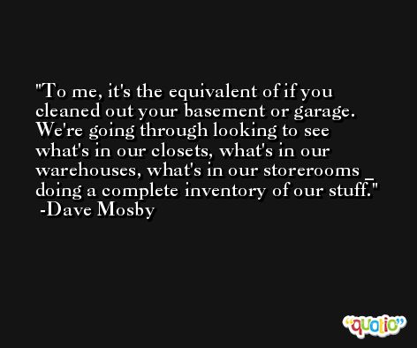 To me, it's the equivalent of if you cleaned out your basement or garage. We're going through looking to see what's in our closets, what's in our warehouses, what's in our storerooms _ doing a complete inventory of our stuff. -Dave Mosby