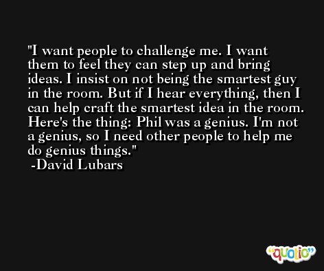 I want people to challenge me. I want them to feel they can step up and bring ideas. I insist on not being the smartest guy in the room. But if I hear everything, then I can help craft the smartest idea in the room. Here's the thing: Phil was a genius. I'm not a genius, so I need other people to help me do genius things. -David Lubars