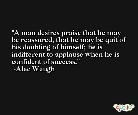 A man desires praise that he may be reassured, that he may be quit of his doubting of himself; he is indifferent to applause when he is confident of success. -Alec Waugh