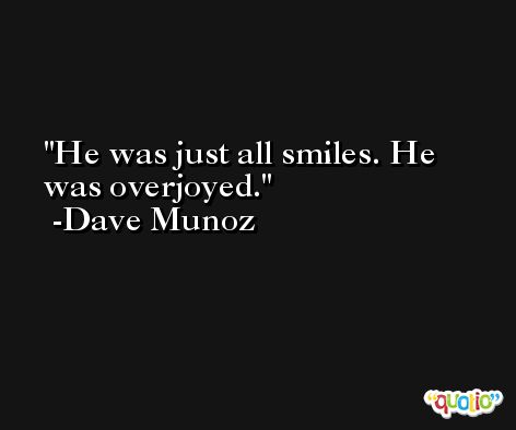 He was just all smiles. He was overjoyed. -Dave Munoz