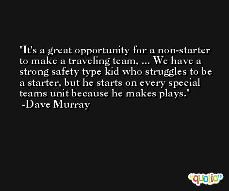 It's a great opportunity for a non-starter to make a traveling team, ... We have a strong safety type kid who struggles to be a starter, but he starts on every special teams unit because he makes plays. -Dave Murray