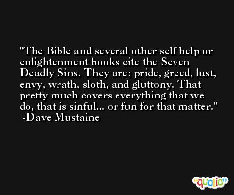The Bible and several other self help or enlightenment books cite the Seven Deadly Sins. They are: pride, greed, lust, envy, wrath, sloth, and gluttony. That pretty much covers everything that we do, that is sinful... or fun for that matter. -Dave Mustaine