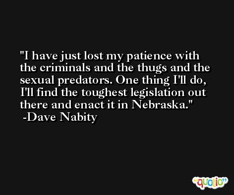 I have just lost my patience with the criminals and the thugs and the sexual predators. One thing I'll do, I'll find the toughest legislation out there and enact it in Nebraska. -Dave Nabity