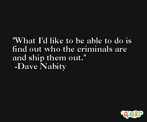 What I'd like to be able to do is find out who the criminals are and ship them out. -Dave Nabity