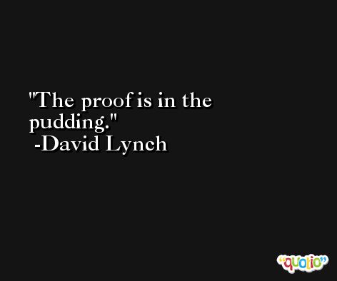 The proof is in the pudding. -David Lynch