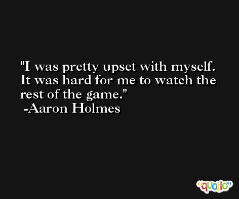 I was pretty upset with myself. It was hard for me to watch the rest of the game. -Aaron Holmes