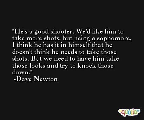 He's a good shooter. We'd like him to take more shots, but being a sophomore, I think he has it in himself that he doesn't think he needs to take those shots. But we need to have him take those looks and try to knock those down. -Dave Newton