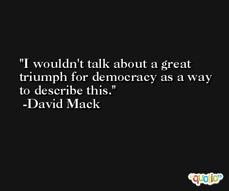 I wouldn't talk about a great triumph for democracy as a way to describe this. -David Mack