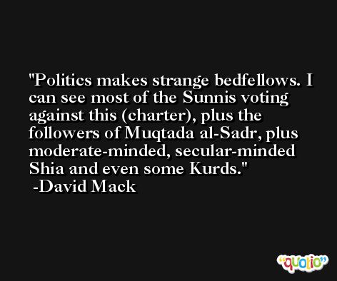 Politics makes strange bedfellows. I can see most of the Sunnis voting against this (charter), plus the followers of Muqtada al-Sadr, plus moderate-minded, secular-minded Shia and even some Kurds. -David Mack