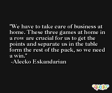 We have to take care of business at home. These three games at home in a row are crucial for us to get the points and separate us in the table form the rest of the pack, so we need a win. -Alecko Eskandarian