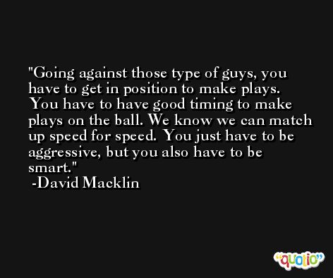 Going against those type of guys, you have to get in position to make plays. You have to have good timing to make plays on the ball. We know we can match up speed for speed. You just have to be aggressive, but you also have to be smart. -David Macklin