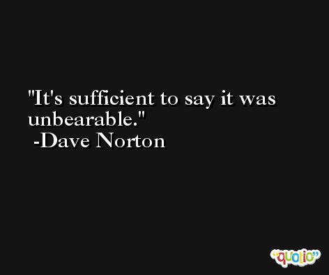 It's sufficient to say it was unbearable. -Dave Norton
