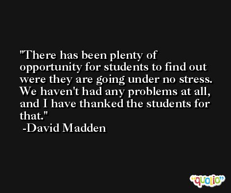 There has been plenty of opportunity for students to find out were they are going under no stress. We haven't had any problems at all, and I have thanked the students for that. -David Madden