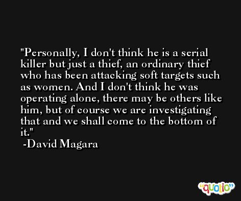 Personally, I don't think he is a serial killer but just a thief, an ordinary thief who has been attacking soft targets such as women. And I don't think he was operating alone, there may be others like him, but of course we are investigating that and we shall come to the bottom of it. -David Magara