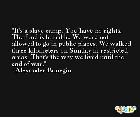 It's a slave camp. You have no rights. The food is horrible. We were not allowed to go in public places. We walked three kilometers on Sunday in restricted areas. That's the way we lived until the end of war. -Alexander Bunegin