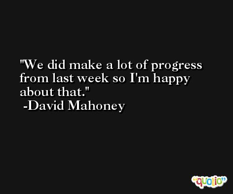 We did make a lot of progress from last week so I'm happy about that. -David Mahoney