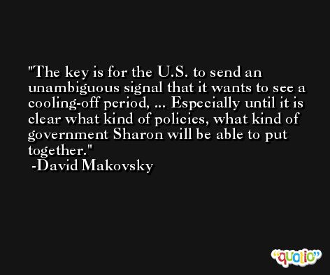 The key is for the U.S. to send an unambiguous signal that it wants to see a cooling-off period, ... Especially until it is clear what kind of policies, what kind of government Sharon will be able to put together. -David Makovsky