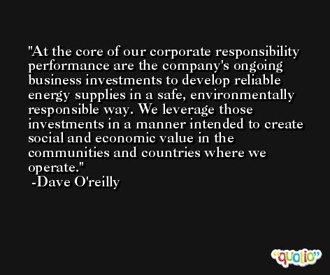 At the core of our corporate responsibility performance are the company's ongoing business investments to develop reliable energy supplies in a safe, environmentally responsible way. We leverage those investments in a manner intended to create social and economic value in the communities and countries where we operate. -Dave O'reilly