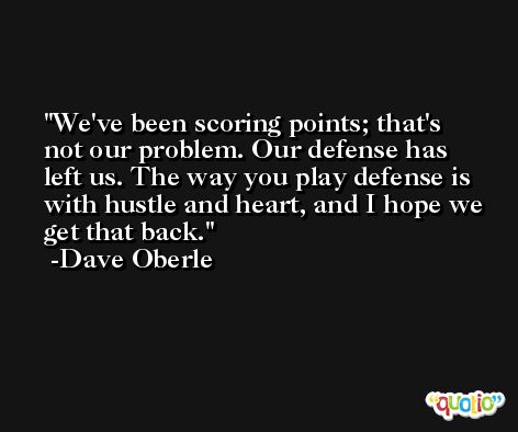 We've been scoring points; that's not our problem. Our defense has left us. The way you play defense is with hustle and heart, and I hope we get that back. -Dave Oberle
